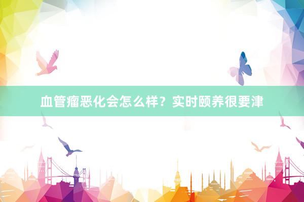血管瘤恶化会怎么样?实时颐养很要津
